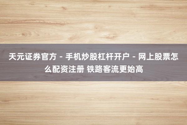 天元证券官方 - 手机炒股杠杆开户 - 网上股票怎么配资注册 铁路客流更始高