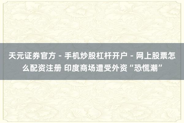 天元证券官方 - 手机炒股杠杆开户 - 网上股票怎么配资注册 印度商场遭受外资“恐慌潮”