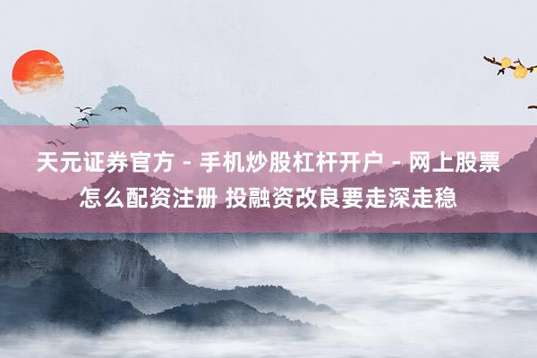 天元证券官方 - 手机炒股杠杆开户 - 网上股票怎么配资注册 投融资改良要走深走稳