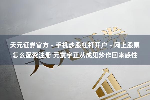天元证券官方 - 手机炒股杠杆开户 - 网上股票怎么配资注册 元寰宇正从成见炒作回来感性
