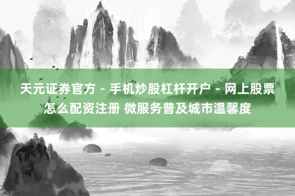 天元证券官方 - 手机炒股杠杆开户 - 网上股票怎么配资注册 微服务普及城市温馨度