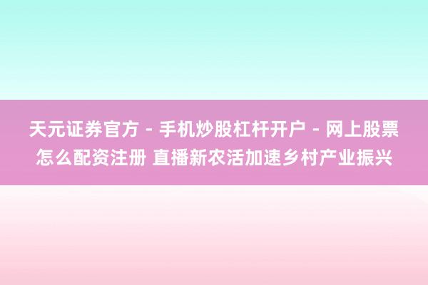 天元证券官方 - 手机炒股杠杆开户 - 网上股票怎么配资注册 直播新农活加速乡村产业振兴