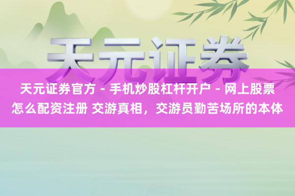 天元证券官方 - 手机炒股杠杆开户 - 网上股票怎么配资注册 交游真相，交游员勤苦场所的本体