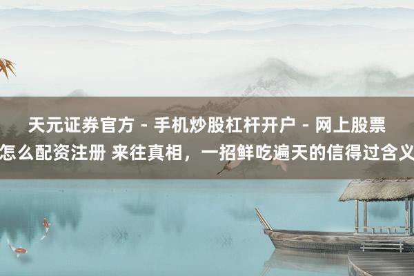 天元证券官方 - 手机炒股杠杆开户 - 网上股票怎么配资注册 来往真相，一招鲜吃遍天的信得过含义