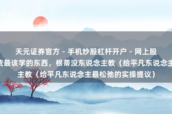 天元证券官方 - 手机炒股杠杆开户 - 网上股票怎么配资注册 收货最该学的东西，根蒂没东说念主教（给平凡东说念主最松弛的实操提议）
