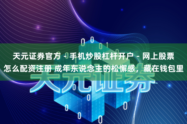 天元证券官方 - 手机炒股杠杆开户 - 网上股票怎么配资注册 成年东说念主的松懈感，藏在钱包里