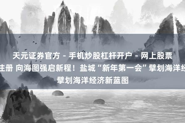 天元证券官方 - 手机炒股杠杆开户 - 网上股票怎么配资注册 向海图强启新程！盐城“新年第一会”擘划海洋经济新蓝图