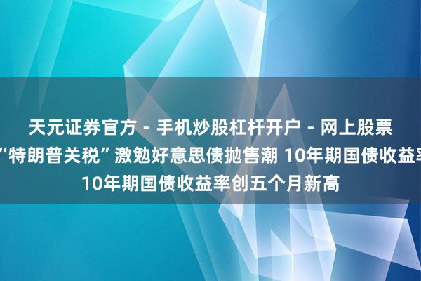 天元证券官方 - 手机炒股杠杆开户 - 网上股票怎么配资注册 “特朗普关税”激勉好意思债抛售潮 10年期国债收益率创五个月新高