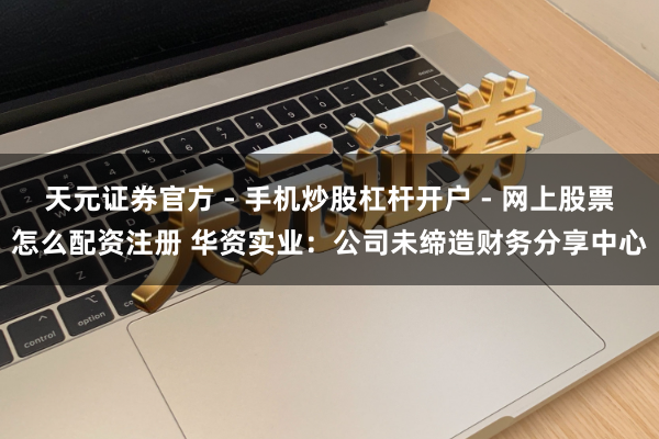 天元证券官方 - 手机炒股杠杆开户 - 网上股票怎么配资注册 华资实业：公司未缔造财务分享中心