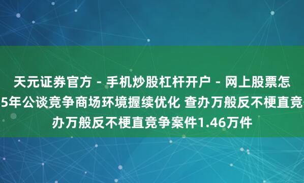 天元证券官方 - 手机炒股杠杆开户 - 网上股票怎么配资注册 2025年公谈竞争商场环境握续优化 查办万般反不梗直竞争案件1.46万件