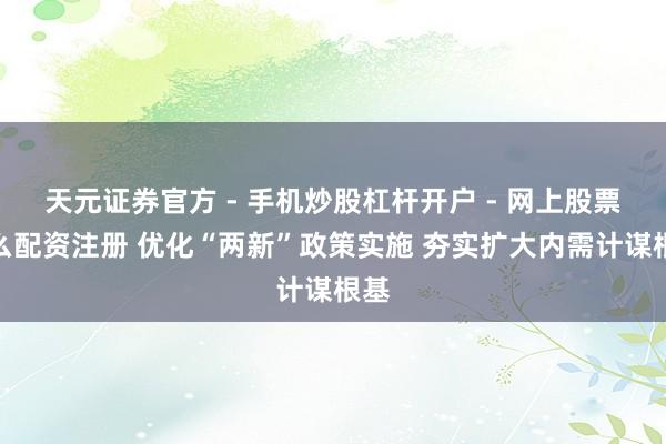 天元证券官方 - 手机炒股杠杆开户 - 网上股票怎么配资注册 优化“两新”政策实施 夯实扩大内需计谋根基