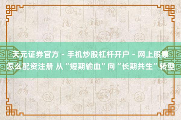 天元证券官方 - 手机炒股杠杆开户 - 网上股票怎么配资注册 从“短期输血”向“长期共生”转型