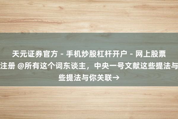 天元证券官方 - 手机炒股杠杆开户 - 网上股票怎么配资注册 @所有这个词东谈主，中央一号文献这些提法与你关联→