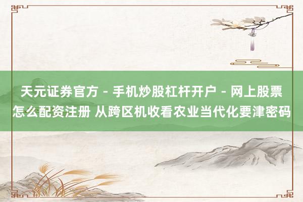 天元证券官方 - 手机炒股杠杆开户 - 网上股票怎么配资注册 从跨区机收看农业当代化要津密码
