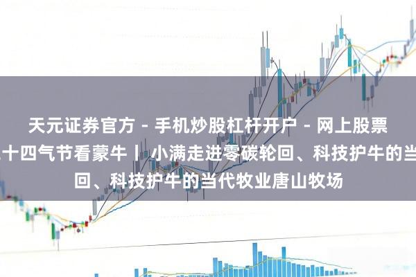 天元证券官方 - 手机炒股杠杆开户 - 网上股票怎么配资注册 二十四气节看蒙牛丨 小满走进零碳轮回、科技护牛的当代牧业唐山牧场