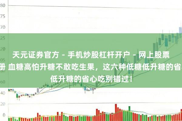 天元证券官方 - 手机炒股杠杆开户 - 网上股票怎么配资注册 血糖高怕升糖不敢吃生果，这六种低糖低升糖的省心吃别错过！